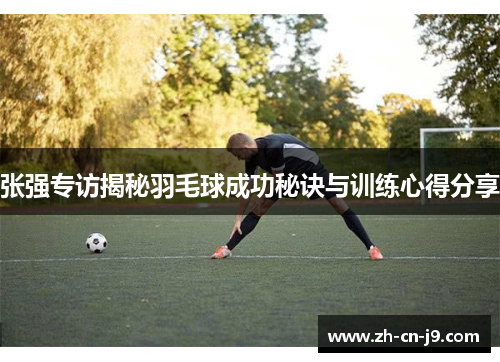 张强专访揭秘羽毛球成功秘诀与训练心得分享