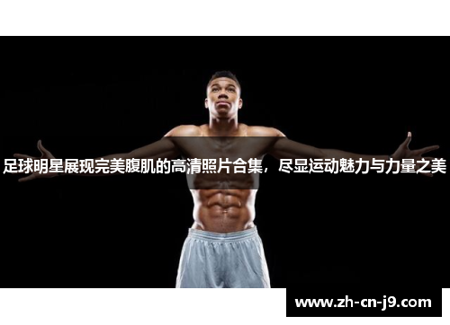 足球明星展现完美腹肌的高清照片合集，尽显运动魅力与力量之美