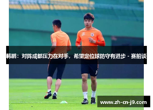 韩鹏：对阵成都压力在对手，希望定位球防守有进步 - 赛前谈